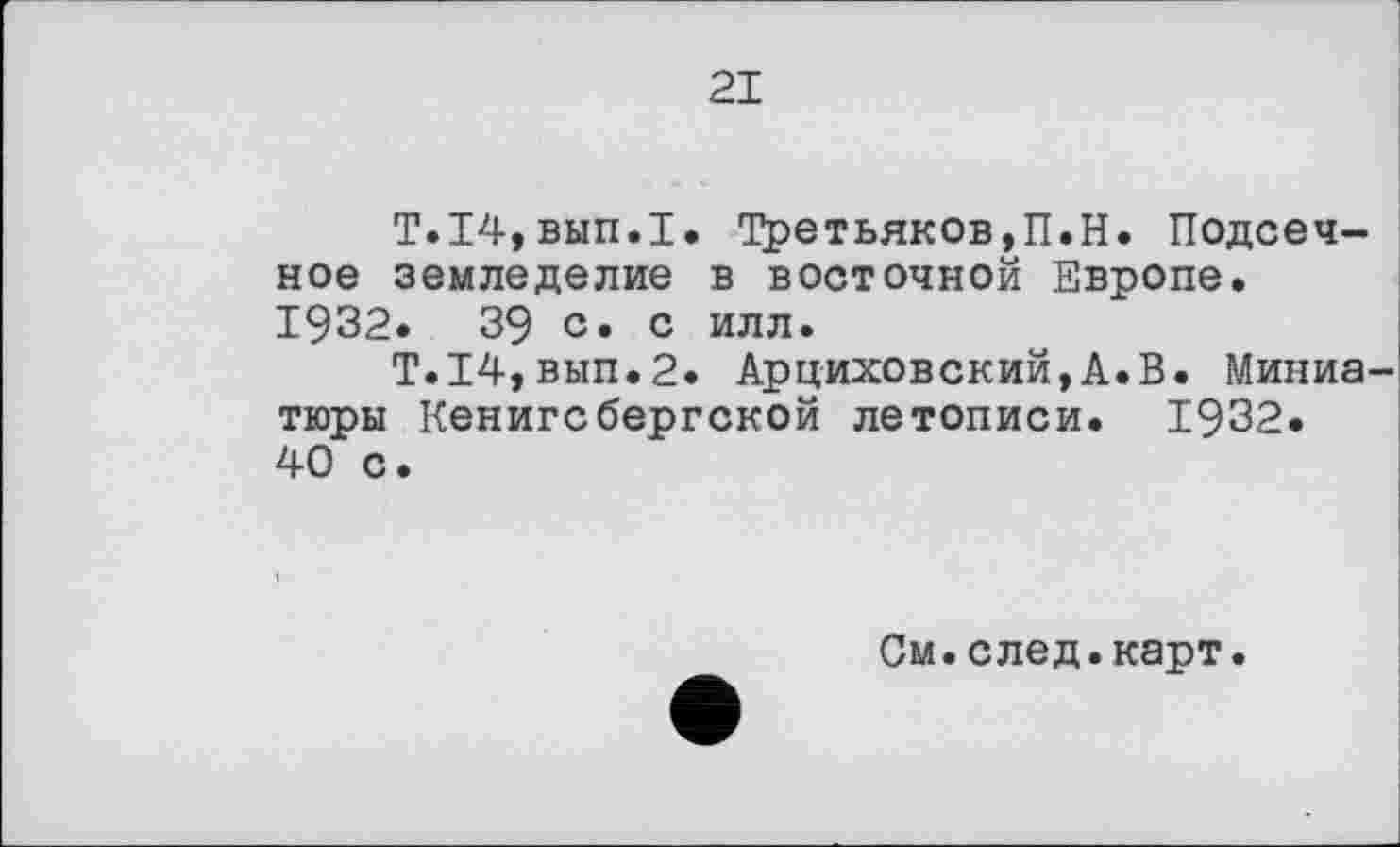 ﻿21
T.14,вып.1. Третьяков,П.H. Подсечное земледелие в восточной Европе. 1932.	39 с. с илл.
T.I4,вып.2. Арциховский,А.В. Миниатюры Кенигсбергской летописи. 1932. 40 с.
См.след.карт.